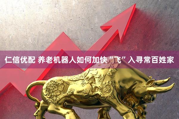 仁信优配 养老机器人如何加快“飞”入寻常百姓家