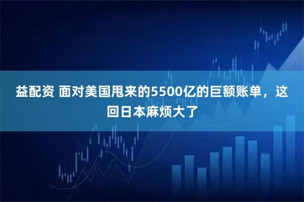 益配资 面对美国甩来的5500亿的巨额账单，这回日本麻烦大了