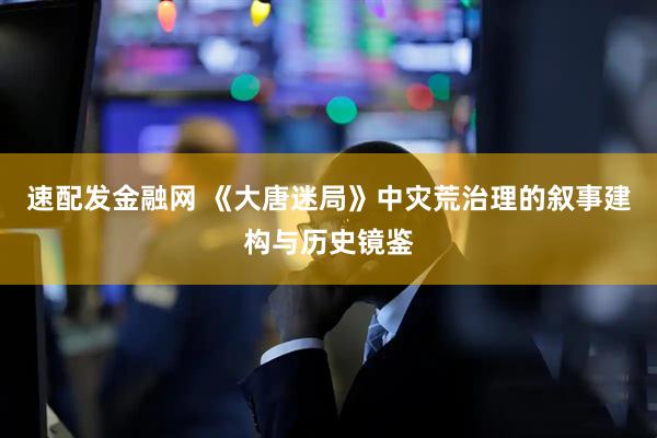 速配发金融网 《大唐迷局》中灾荒治理的叙事建构与历史镜鉴