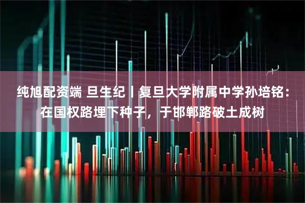 纯旭配资端 旦生纪丨复旦大学附属中学孙培铭：在国权路埋下种子，于邯郸路破土成树