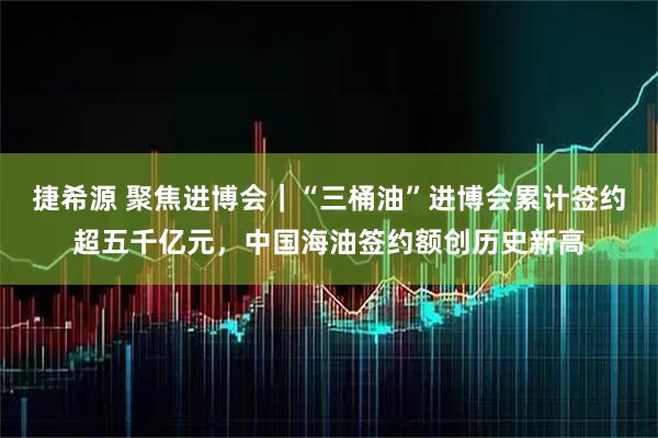 捷希源 聚焦进博会｜“三桶油”进博会累计签约超五千亿元，中国海油签约额创历史新高