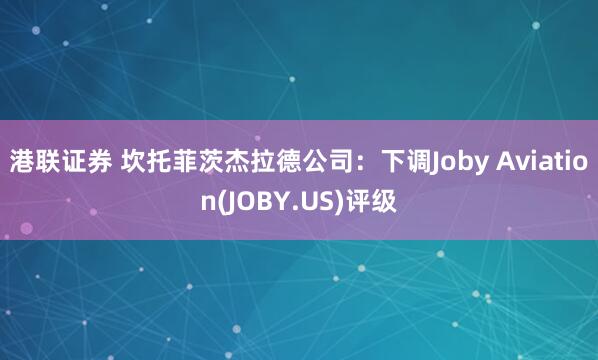 港联证券 坎托菲茨杰拉德公司：下调Joby Aviation(JOBY.US)评级