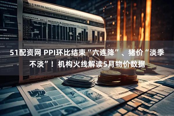 51配资网 PPI环比结束“六连降”、猪价“淡季不淡”！机构火线解读5月物价数据