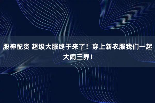 股神配资 超级大服终于来了！穿上新衣服我们一起大闹三界！
