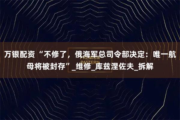 万银配资 “不修了，俄海军总司令部决定：唯一航母将被封存”_维修_库兹涅佐夫_拆解