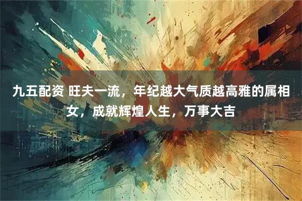 九五配资 旺夫一流，年纪越大气质越高雅的属相女，成就辉煌人生，万事大吉