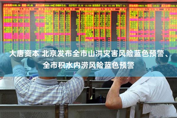 大唐资本 北京发布全市山洪灾害风险蓝色预警、全市积水内涝风险蓝色预警