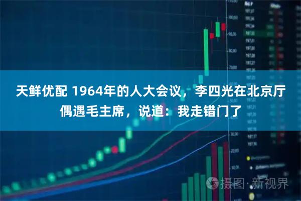 天鲜优配 1964年的人大会议，李四光在北京厅偶遇毛主席，说道：我走错门了